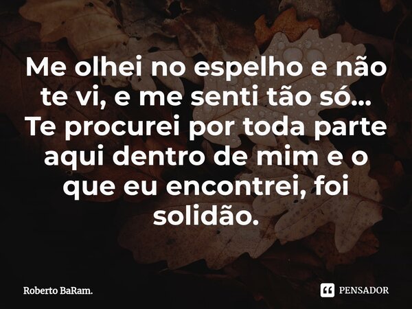 ⁠Me olhei no espelho e não te vi, e me senti tão só...
Te procurei por toda parte aqui dentro de mim e o que eu encontrei, foi solidão.... Frase de Roberto BaRam..