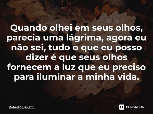 Quando olhei em seus olhos, parecia uma lágrima, agora eu não sei, tudo o que eu posso dizer é que seus olhos fornecem a luz que eu preciso para iluminar a minh... Frase de Roberto BaRam..