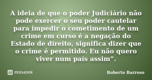 A ideia de que o poder Judiciário não pode exercer o seu poder cautelar para impedir o cometimento de um crime em curso é a negação do Estado de direito, signif... Frase de Roberto Barroso.