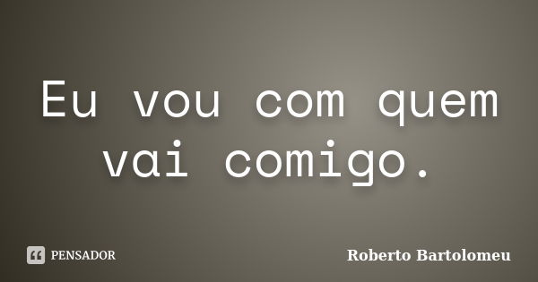 Eu vou com quem vai comigo.... Frase de Roberto Bartolomeu.