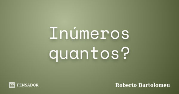 Inúmeros quantos?... Frase de Roberto Bartolomeu.