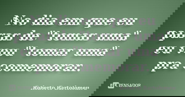 No dia em que eu parar de "tomar uma" eu vou "tomar uma" pra comemorar.... Frase de Roberto Bartolomeu.