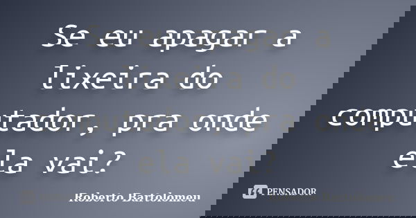 Se eu apagar a lixeira do computador, pra onde ela vai?... Frase de Roberto Bartolomeu.
