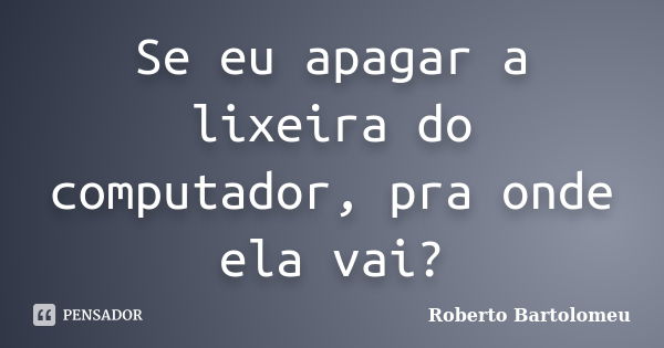 Se eu apagar a lixeira do computador, pra onde ela vai?... Frase de Roberto Bartolomeu.