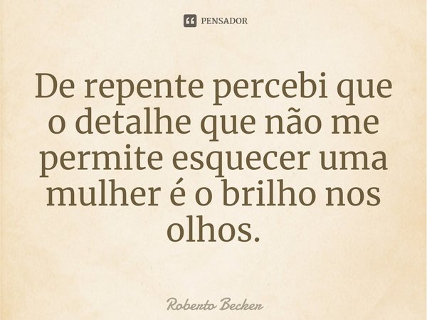 ⁠De repente percebi que o detalhe que não me permite esquecer uma mulher é o brilho nos olhos.... Frase de Roberto Becker.