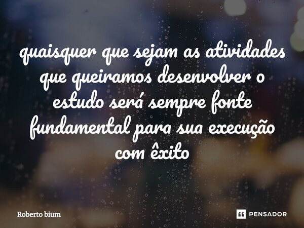 ⁠quaisquer que sejam as atividades que queiramos desenvolver o estudo será sempre fonte fundamental para sua execução com êxito... Frase de Roberto bium.