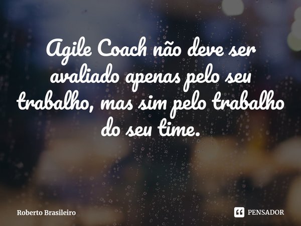 Agile Coach não deve ser avaliado apenas pelo seu trabalho, mas sim pelo trabalho do seu time.... Frase de Roberto Brasileiro.