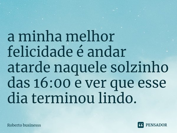 ⁠a minha melhor felicidade é andar atarde naquele solzinho das 16:00 e ver que esse dia terminou lindo.... Frase de Roberto businesss.