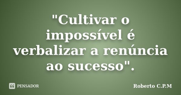 "Cultivar o impossível é verbalizar a renúncia ao sucesso".... Frase de Roberto C.P.M.