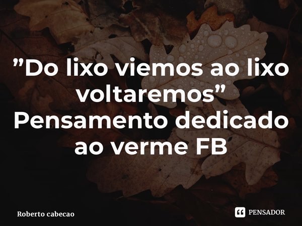 ⁠”Do lixo viemos ao lixo voltaremos” Pensamento dedicado ao verme FB... Frase de Roberto cabeção.