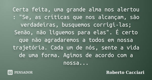 Certa feita, uma grande alma nos alertou : "Se, as críticas que nos alcançam, são verdadeiras, busquemos corrigi-las; Senão, não liguemos para elas". ... Frase de Roberto Cacciari.