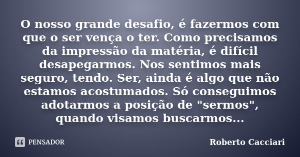 O nosso grande desafio, é fazermos com que o ser vença o ter. Como precisamos da impressão da matéria, é difícil desapegarmos. Nos sentimos mais seguro, tendo. ... Frase de Roberto Cacciari.