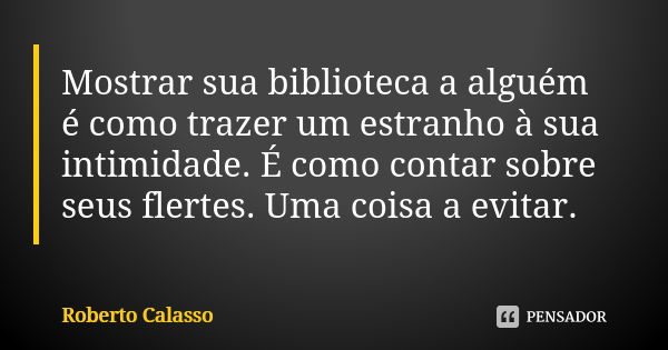 Mostrar sua biblioteca a alguém é como trazer um estranho à sua intimidade. É como contar sobre seus flertes. Uma coisa a evitar.... Frase de Roberto Calasso.