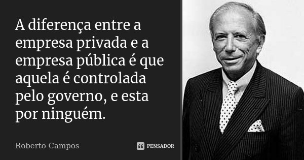 A diferença entre a empresa privada e a empresa pública é que aquela é controlada pelo governo, e esta por ninguém.... Frase de Roberto Campos.