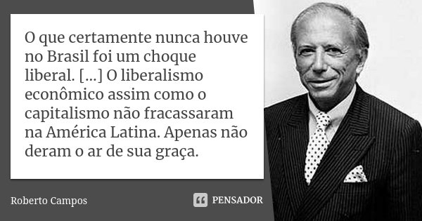 O que certamente nunca houve no Brasil foi um choque liberal. […] O liberalismo econômico assim como o capitalismo não fracassaram na América Latina. Apenas não... Frase de Roberto Campos.