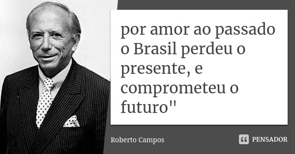 por amor ao passado o Brasil perdeu o presente, e comprometeu o futuro"... Frase de roberto campos.