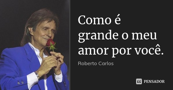 Como é grande o meu amor por você.... Frase de Roberto Carlos.