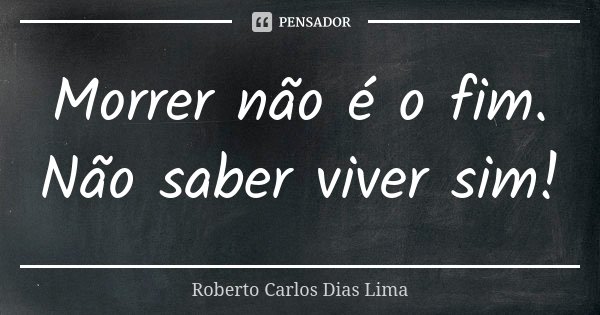 Morrer não é o fim. Não saber viver sim!... Frase de Roberto Carlos Dias Lima.