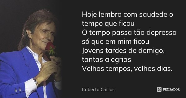 Hoje lembro com saudede o tempo que ficou O tempo passa tão depressa só que em mim ficou Jovens tardes de domigo, tantas alegrias Velhos tempos, velhos dias.... Frase de Roberto Carlos.