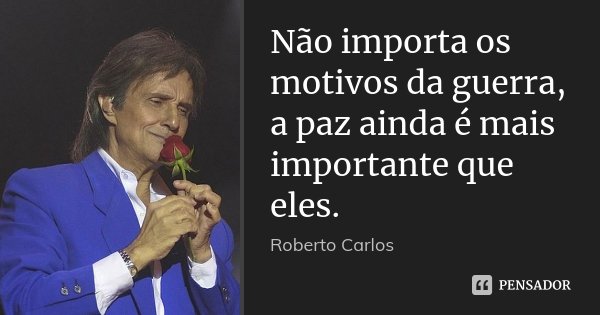 Não importa os motivos da guerra, a paz ainda é mais importante que eles.... Frase de Roberto Carlos.