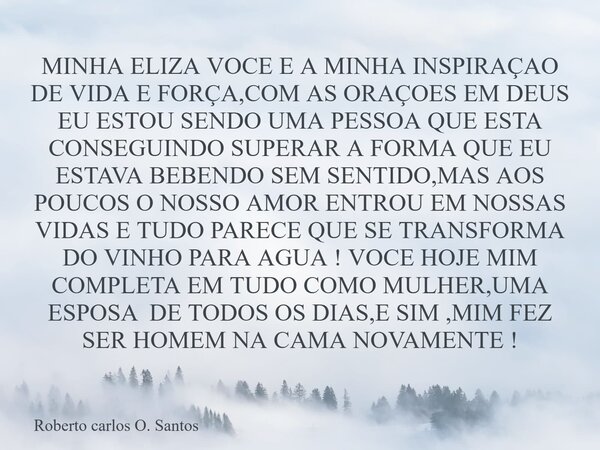 ⁠MINHA ELIZA VOCE E A MINHA INSPIRAÇAO DE VIDA E FORÇA,COM AS ORAÇOES EM DEUS EU ESTOU SENDO UMA PESSOA QUE ESTA CONSEGUINDO SUPERAR A FORMA QUE EU ESTAVA BEBEN... Frase de Roberto carlos O. Santos.