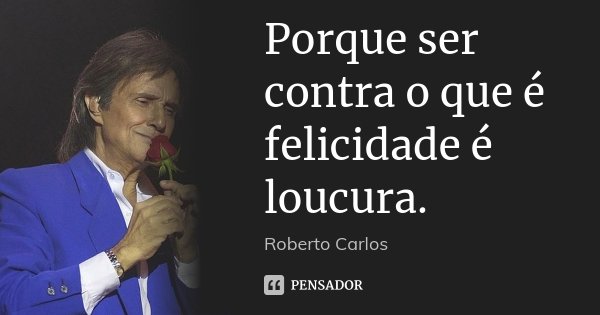 Porque ser contra o que é felicidade é loucura.... Frase de Roberto Carlos.