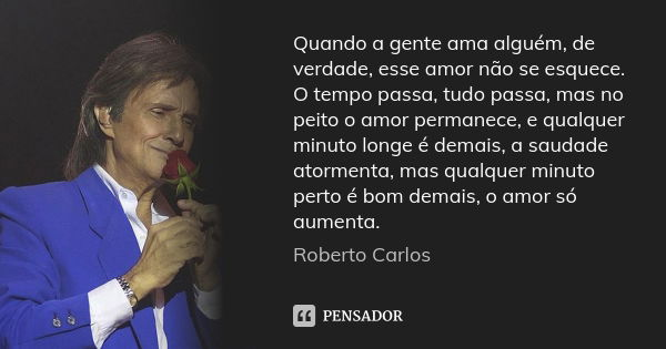 Quando a gente ama alguém, de verdade, esse amor não se esquece. O tempo passa, tudo passa, mas no peito o amor permanece, e qualquer minuto longe é demais, a s... Frase de Roberto Carlos.