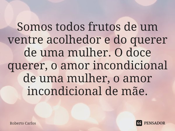 Somos todos frutos de um ventre acolhedor e do querer de uma mulher. O doce querer, o amor incondicional de uma mulher, o amor incondicional de mãe.... Frase de Roberto Carlos.