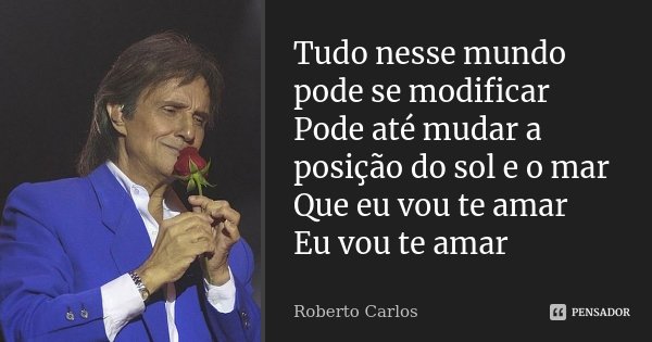 Tudo nesse mundo pode se modificar Pode até mudar a posição do sol e o mar Que eu vou te amar Eu vou te amar... Frase de Roberto Carlos.