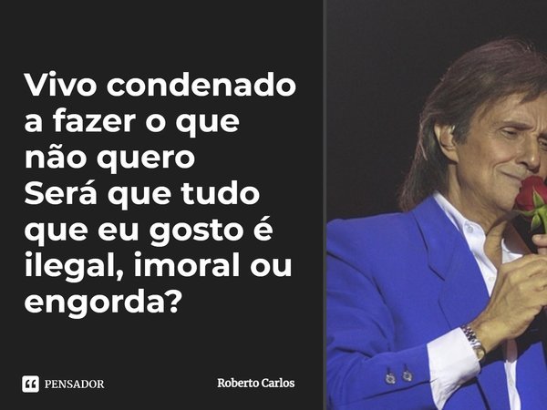 Vivo condenado a fazer o que não quero Será que tudo que eu gosto é ilegal, imoral ou engorda?... Frase de Roberto Carlos.