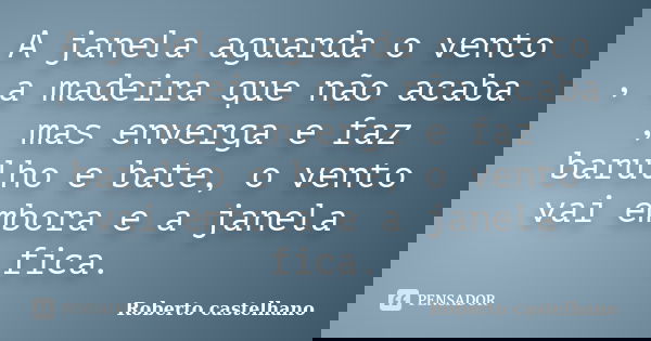 A janela aguarda o vento , a madeira que não acaba , mas enverga e faz barulho e bate, o vento vai embora e a janela fica.... Frase de Roberto Castelhano.