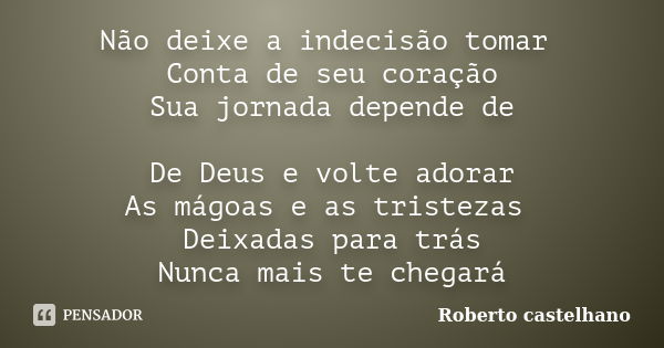 Não deixe a indecisão tomar Conta de seu coração Sua jornada depende de De Deus e volte adorar As mágoas e as tristezas Deixadas para trás Nunca mais te chegará... Frase de Roberto castelhano.