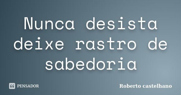 Nunca desista deixe rastro de sabedoria... Frase de Roberto castelhano.