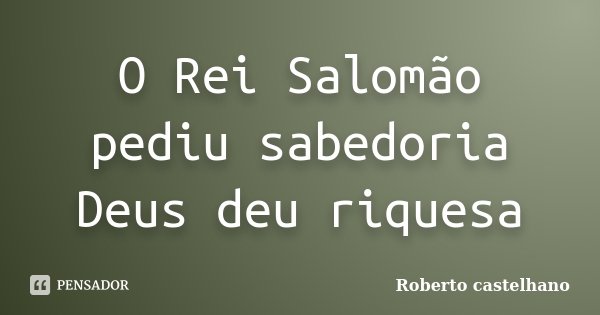 O Rei Salomão pediu sabedoria Deus deu riquesa... Frase de Roberto castelhano.