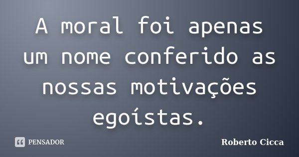 A moral foi apenas um nome conferido as nossas motivações egoístas.... Frase de Roberto Cicca.