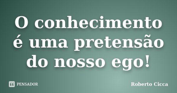 O conhecimento é uma pretensão do nosso ego!... Frase de Roberto Cicca.