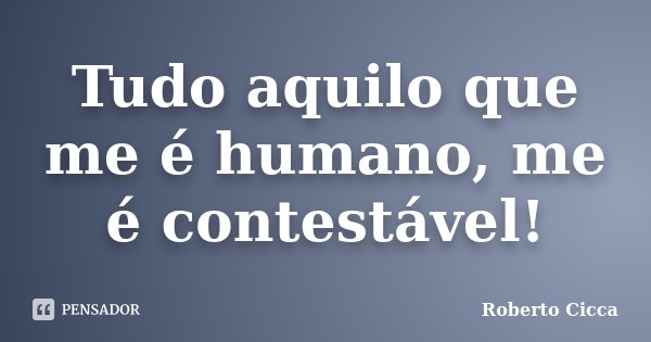 Tudo aquilo que me é humano, me é contestável!... Frase de Roberto Cicca.