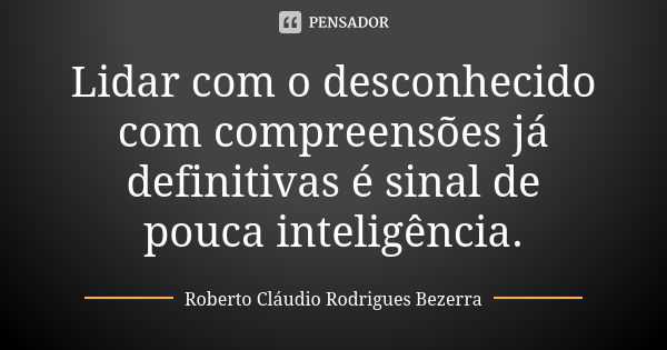 Lidar com o desconhecido com compreensões já definitivas é sinal de pouca inteligência.... Frase de Roberto Cláudio Rodrigues Bezerra.