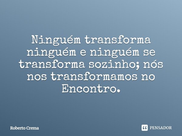 Ninguém transforma ninguém e ninguém se transforma sozinho; nós nos transformamos no Encontro.... Frase de Roberto Crema.