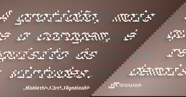 A gratidão, mais que a coragem, é requisito às demais virtudes.... Frase de Roberto Curt Dopheide.