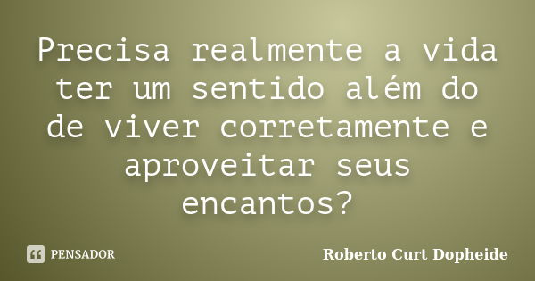 Precisa realmente a vida ter um sentido além do de viver corretamente e aproveitar seus encantos?... Frase de Roberto Curt Dopheide.