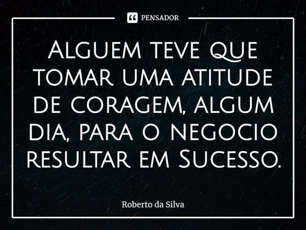 ⁠Alguem teve que tomar uma atitude de coragem, algum dia, para o negocio resultar em Sucesso.... Frase de Roberto da Silva.