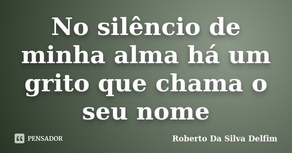 No silêncio de minha alma há um grito que chama o seu nome... Frase de Roberto da Silva Delfim.