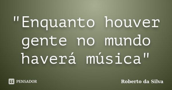 "Enquanto houver gente no mundo haverá música"... Frase de Roberto da Silva.