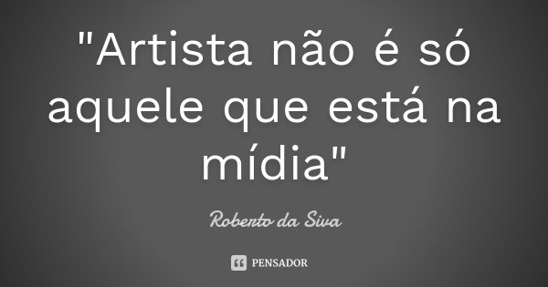 "Artista não é só aquele que está na mídia"... Frase de Roberto da Siva.