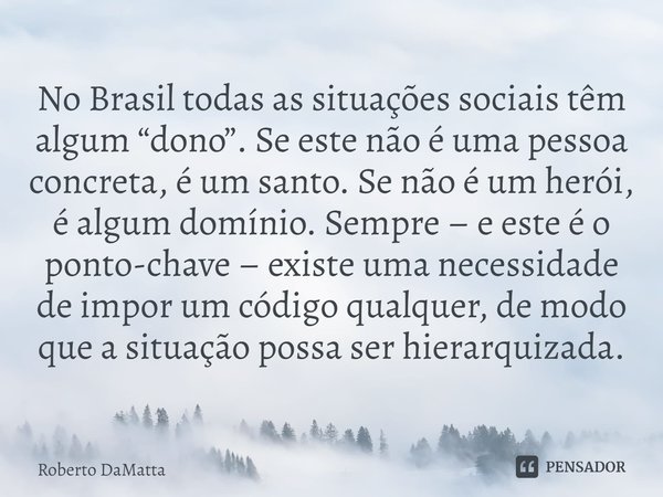 ⁠No Brasil todas as situações sociais têm algum “dono”. Se este não é uma pessoa concreta, é um santo. Se não é um herói, é algum domínio. Sempre – e este é o p... Frase de Roberto DaMatta.