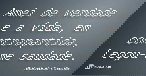 Amei de verdade e a vida, em contrapartida, legou-me saudade.... Frase de Roberto de Carvalho.