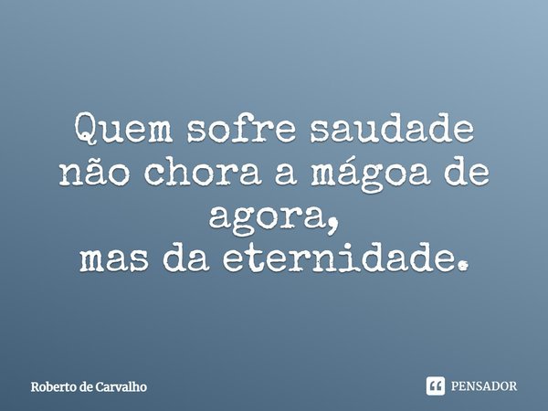 Quem sofre saudade não chora a mágoa de agora, mas da eternidade.... Frase de Roberto de Carvalho.