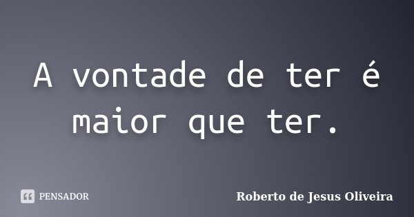 A vontade de ter é maior que ter.... Frase de Roberto de Jesus Oliveira.