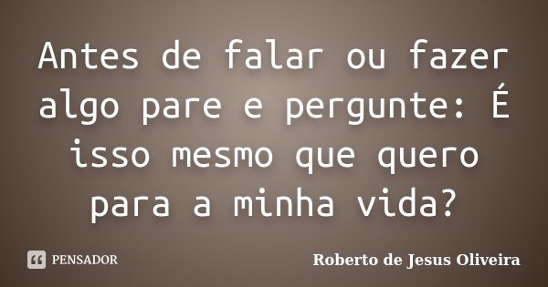 Antes de falar ou fazer algo pare e pergunte: É isso mesmo que quero para a minha vida?... Frase de Roberto de Jesus Oliveira.